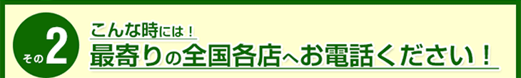 こんな時には！最寄りの全国各店へお電話ください！